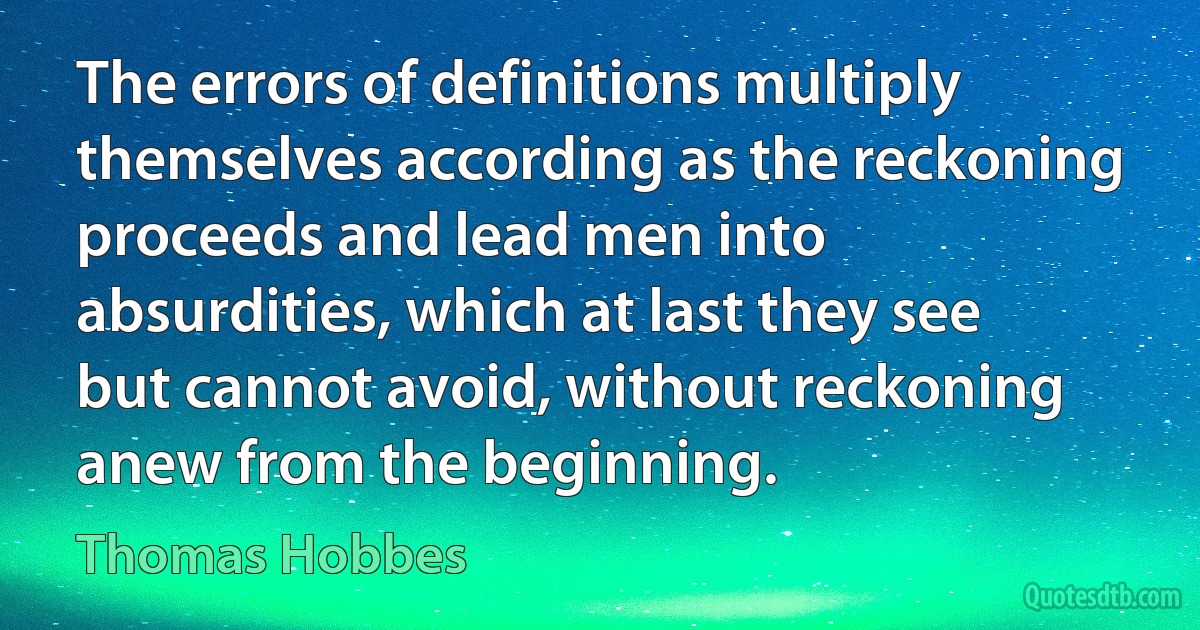 The errors of definitions multiply themselves according as the reckoning proceeds and lead men into absurdities, which at last they see but cannot avoid, without reckoning anew from the beginning. (Thomas Hobbes)