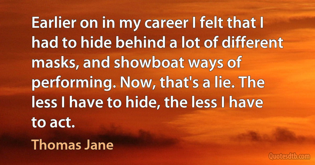 Earlier on in my career I felt that I had to hide behind a lot of different masks, and showboat ways of performing. Now, that's a lie. The less I have to hide, the less I have to act. (Thomas Jane)