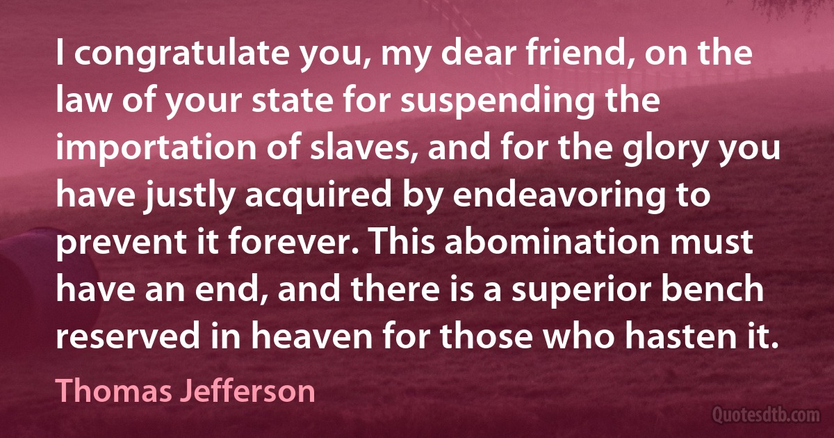 I congratulate you, my dear friend, on the law of your state for suspending the importation of slaves, and for the glory you have justly acquired by endeavoring to prevent it forever. This abomination must have an end, and there is a superior bench reserved in heaven for those who hasten it. (Thomas Jefferson)