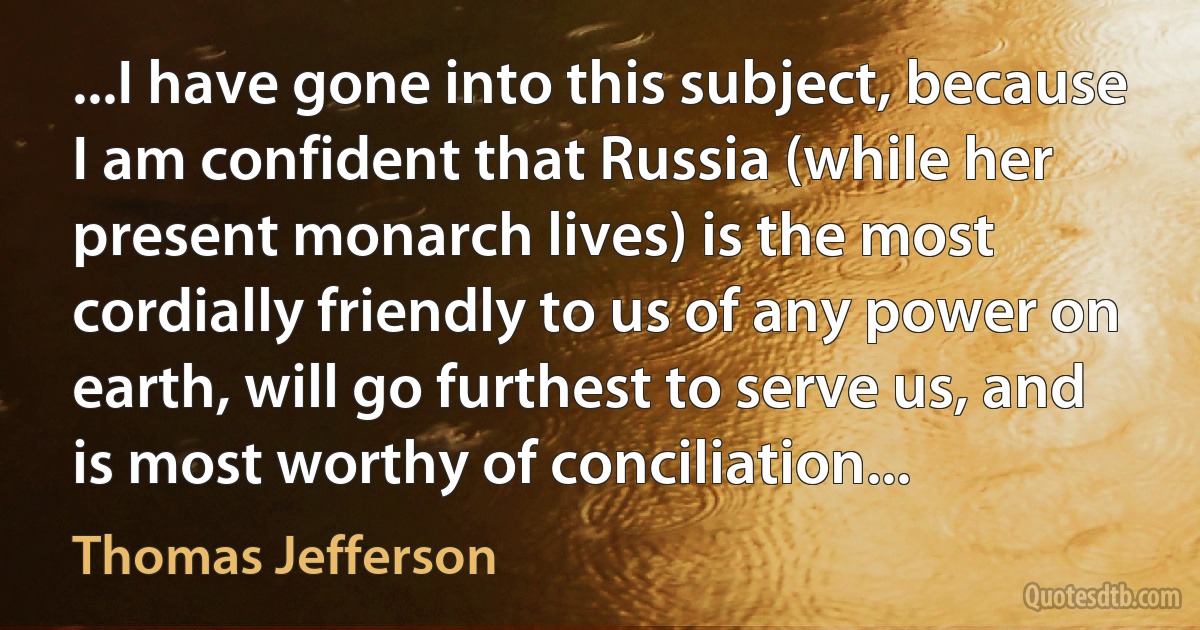 ...I have gone into this subject, because I am confident that Russia (while her present monarch lives) is the most cordially friendly to us of any power on earth, will go furthest to serve us, and is most worthy of conciliation... (Thomas Jefferson)