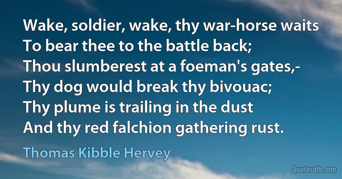 Wake, soldier, wake, thy war-horse waits
To bear thee to the battle back;
Thou slumberest at a foeman's gates,-
Thy dog would break thy bivouac;
Thy plume is trailing in the dust
And thy red falchion gathering rust. (Thomas Kibble Hervey)