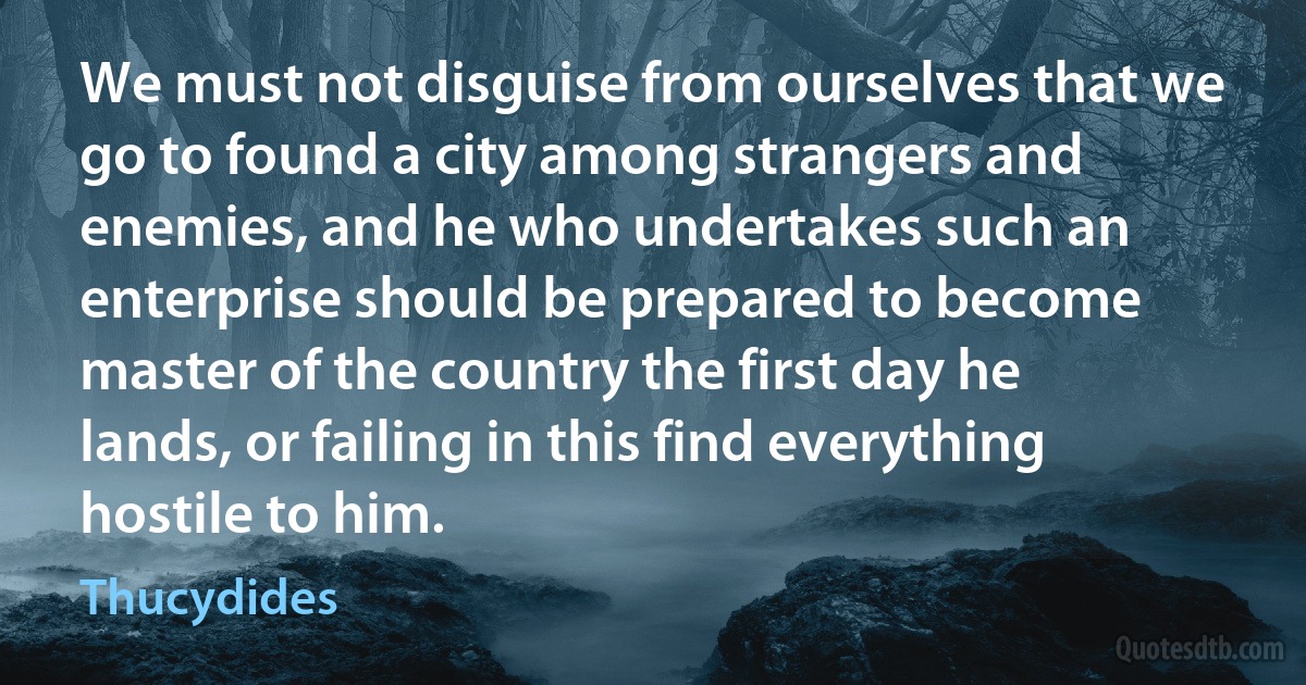 We must not disguise from ourselves that we go to found a city among strangers and enemies, and he who undertakes such an enterprise should be prepared to become master of the country the first day he lands, or failing in this find everything hostile to him. (Thucydides)