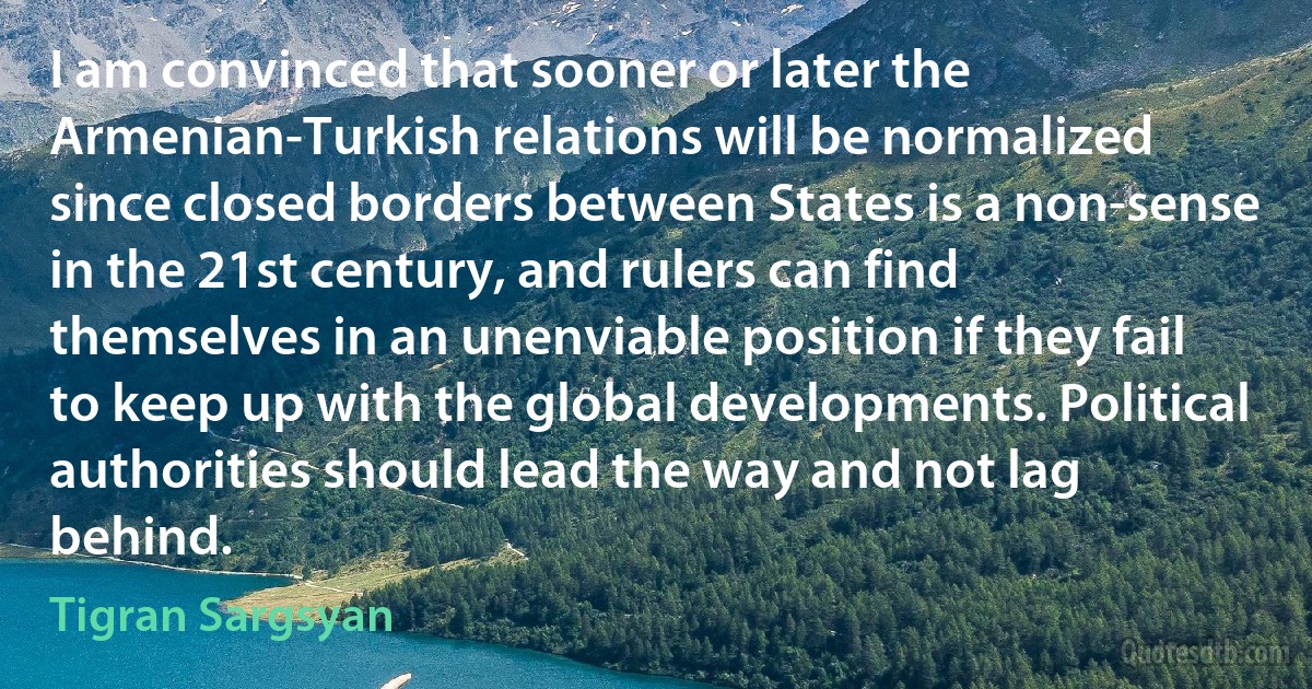 I am convinced that sooner or later the Armenian-Turkish relations will be normalized since closed borders between States is a non-sense in the 21st century, and rulers can find themselves in an unenviable position if they fail to keep up with the global developments. Political authorities should lead the way and not lag behind. (Tigran Sargsyan)