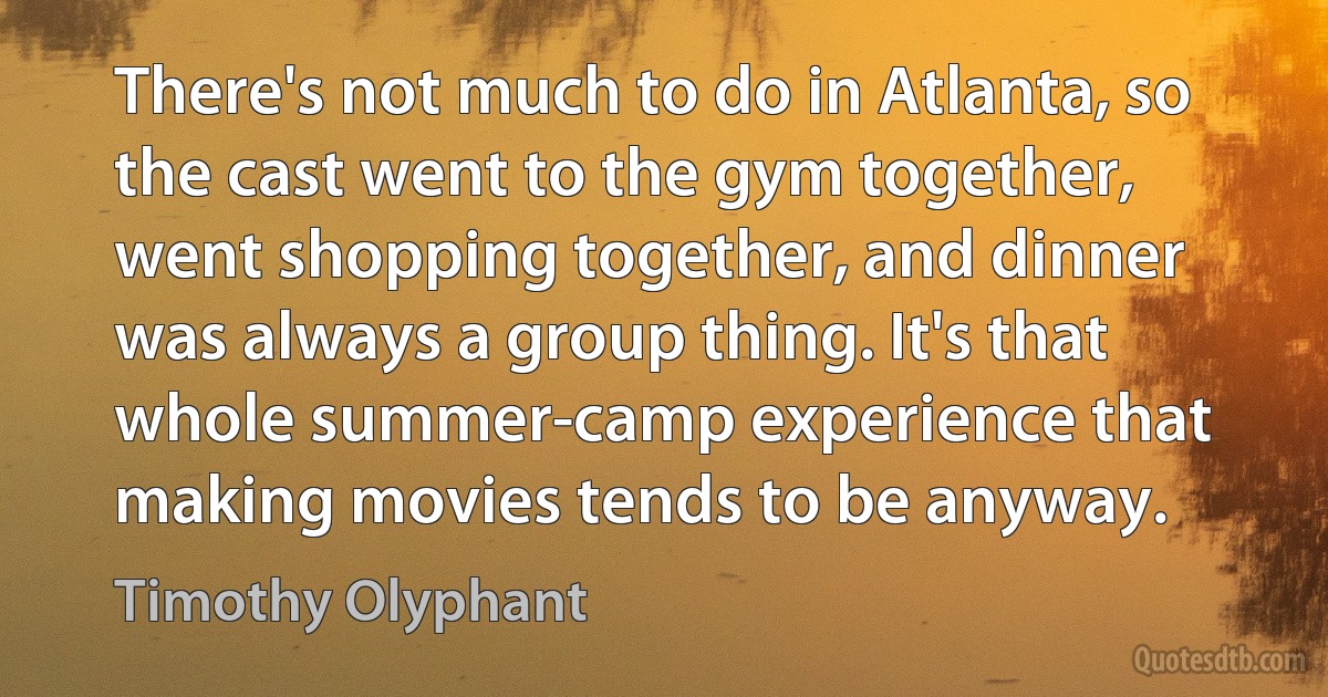 There's not much to do in Atlanta, so the cast went to the gym together, went shopping together, and dinner was always a group thing. It's that whole summer-camp experience that making movies tends to be anyway. (Timothy Olyphant)