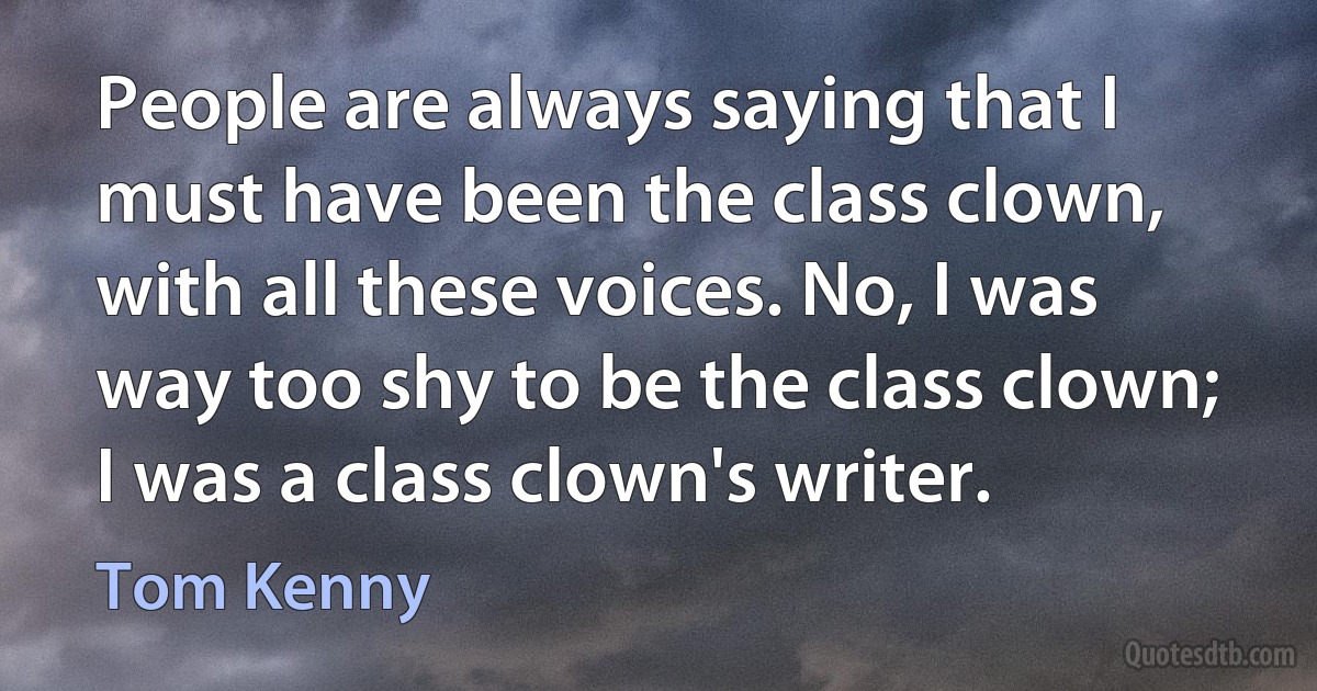 People are always saying that I must have been the class clown, with all these voices. No, I was way too shy to be the class clown; I was a class clown's writer. (Tom Kenny)