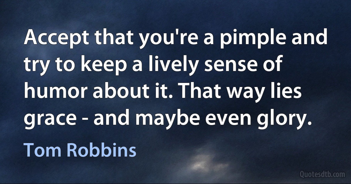 Accept that you're a pimple and try to keep a lively sense of humor about it. That way lies grace - and maybe even glory. (Tom Robbins)