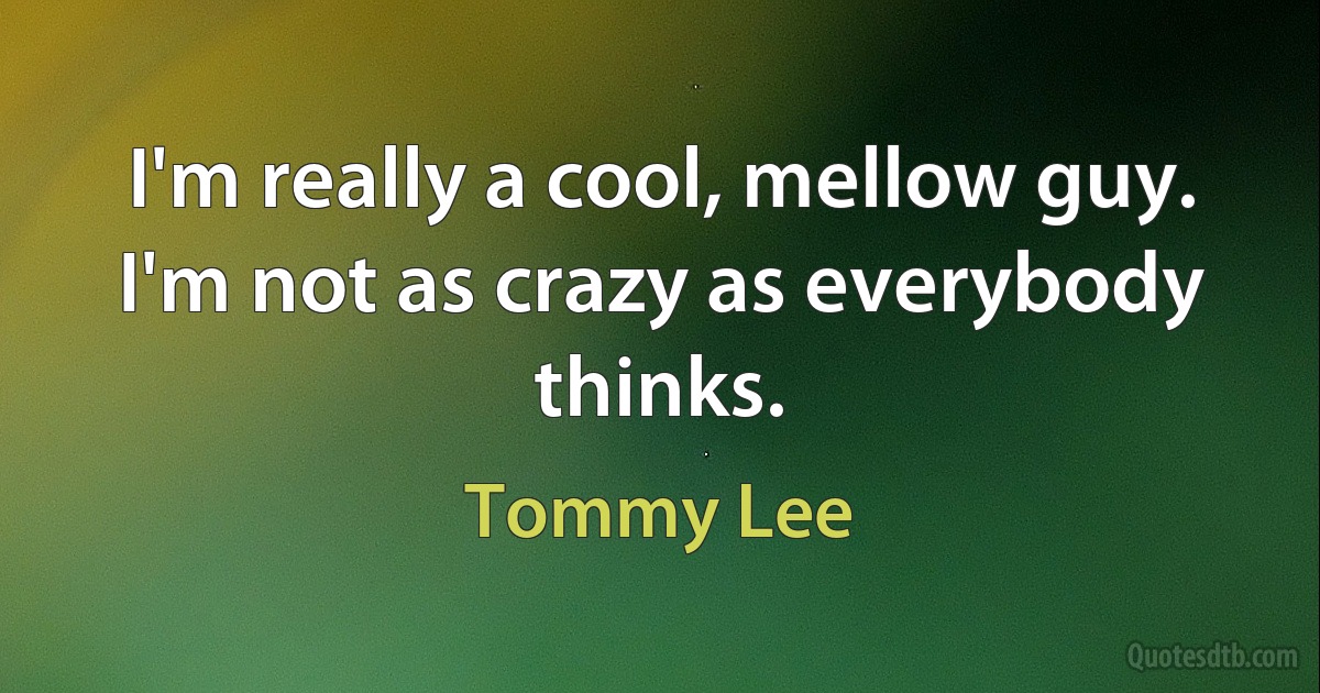 I'm really a cool, mellow guy. I'm not as crazy as everybody thinks. (Tommy Lee)