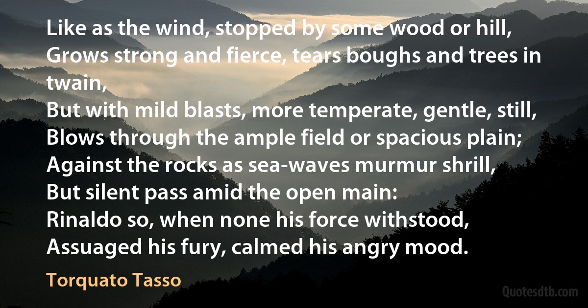 Like as the wind, stopped by some wood or hill,
Grows strong and fierce, tears boughs and trees in twain,
But with mild blasts, more temperate, gentle, still,
Blows through the ample field or spacious plain;
Against the rocks as sea-waves murmur shrill,
But silent pass amid the open main:
Rinaldo so, when none his force withstood,
Assuaged his fury, calmed his angry mood. (Torquato Tasso)