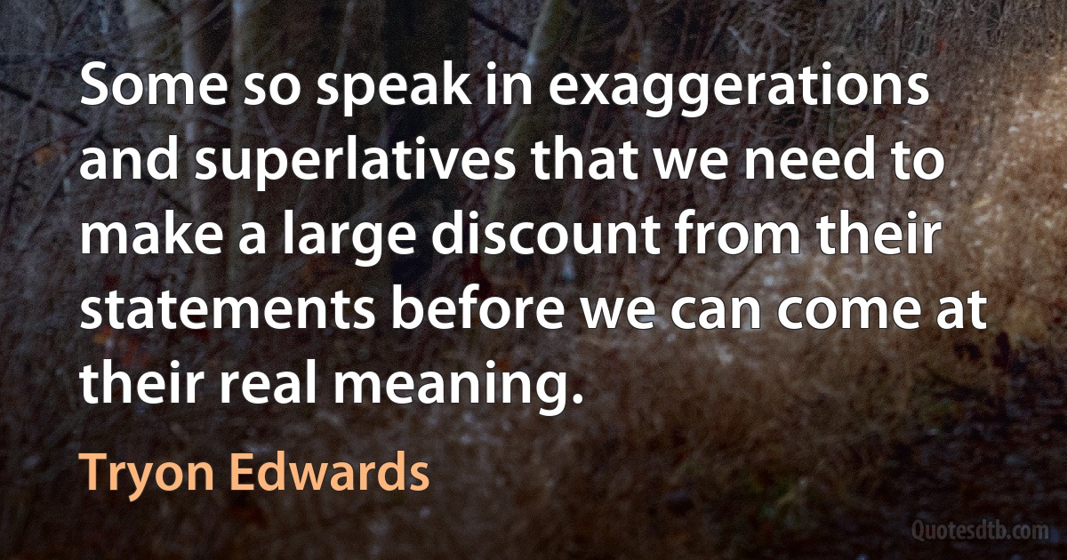 Some so speak in exaggerations and superlatives that we need to make a large discount from their statements before we can come at their real meaning. (Tryon Edwards)