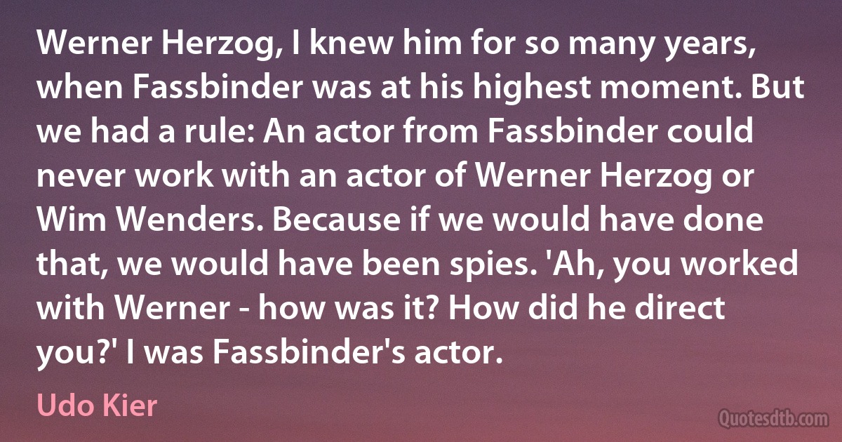 Werner Herzog, I knew him for so many years, when Fassbinder was at his highest moment. But we had a rule: An actor from Fassbinder could never work with an actor of Werner Herzog or Wim Wenders. Because if we would have done that, we would have been spies. 'Ah, you worked with Werner - how was it? How did he direct you?' I was Fassbinder's actor. (Udo Kier)