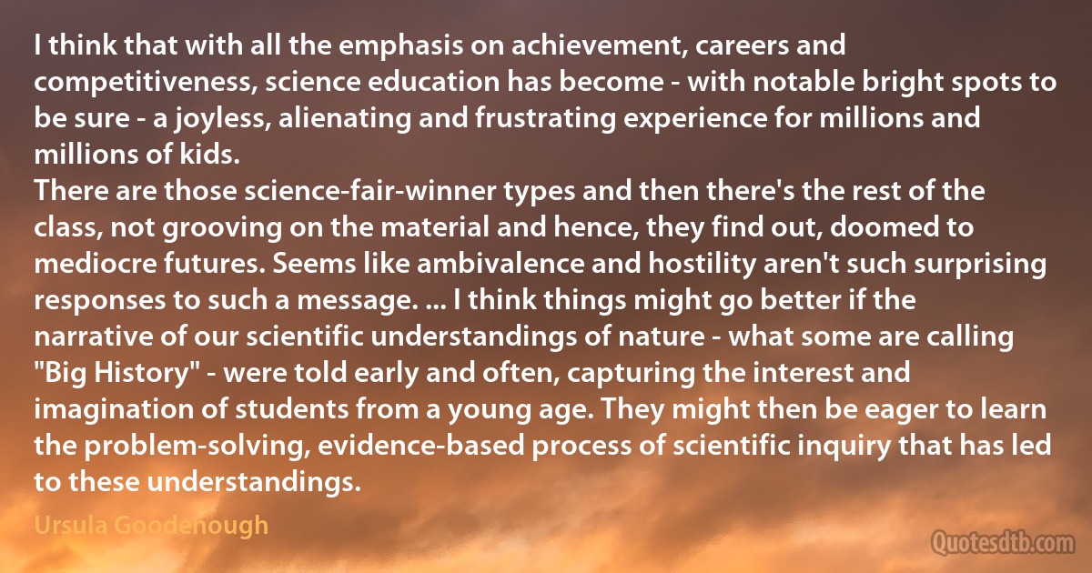 I think that with all the emphasis on achievement, careers and competitiveness, science education has become - with notable bright spots to be sure - a joyless, alienating and frustrating experience for millions and millions of kids.
There are those science-fair-winner types and then there's the rest of the class, not grooving on the material and hence, they find out, doomed to mediocre futures. Seems like ambivalence and hostility aren't such surprising responses to such a message. ... I think things might go better if the narrative of our scientific understandings of nature - what some are calling "Big History" - were told early and often, capturing the interest and imagination of students from a young age. They might then be eager to learn the problem-solving, evidence-based process of scientific inquiry that has led to these understandings. (Ursula Goodenough)