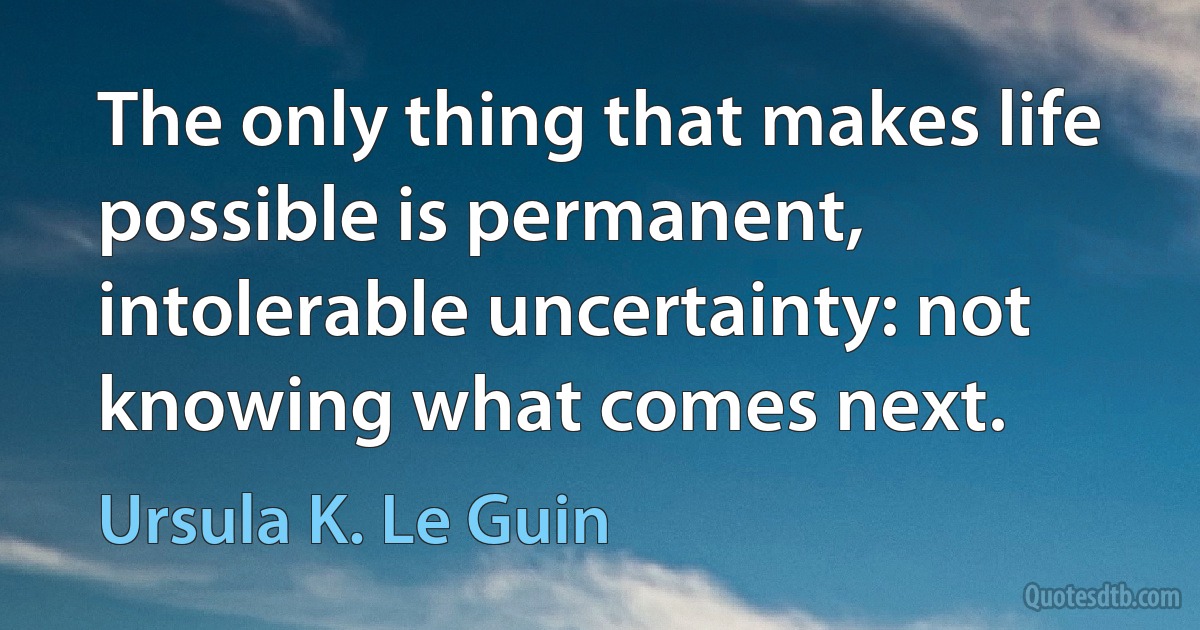 The only thing that makes life possible is permanent, intolerable uncertainty: not knowing what comes next. (Ursula K. Le Guin)