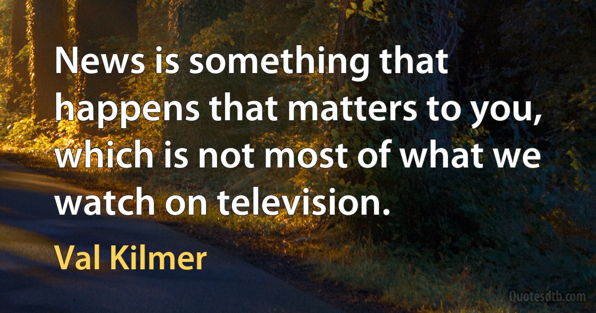 News is something that happens that matters to you, which is not most of what we watch on television. (Val Kilmer)