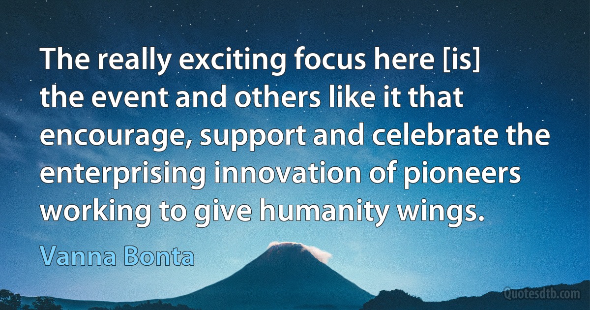 The really exciting focus here [is] the event and others like it that encourage, support and celebrate the enterprising innovation of pioneers working to give humanity wings. (Vanna Bonta)