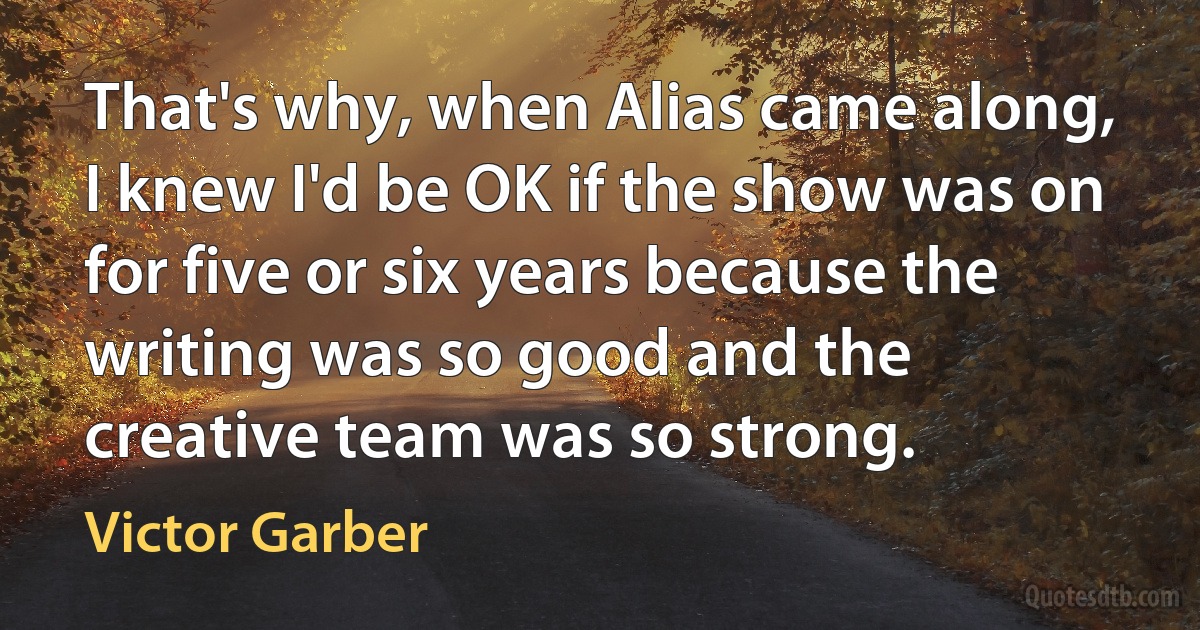 That's why, when Alias came along, I knew I'd be OK if the show was on for five or six years because the writing was so good and the creative team was so strong. (Victor Garber)