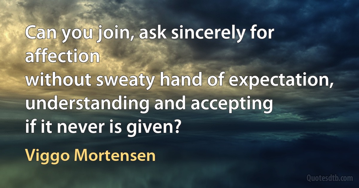 Can you join, ask sincerely for affection
without sweaty hand of expectation,
understanding and accepting
if it never is given? (Viggo Mortensen)