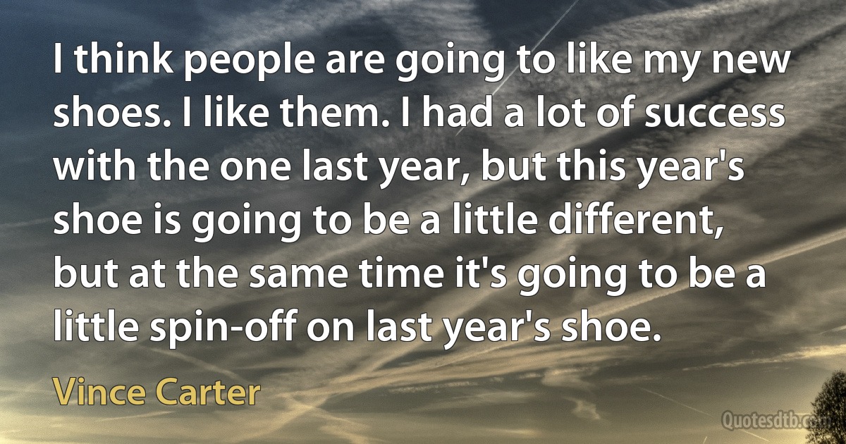 I think people are going to like my new shoes. I like them. I had a lot of success with the one last year, but this year's shoe is going to be a little different, but at the same time it's going to be a little spin-off on last year's shoe. (Vince Carter)