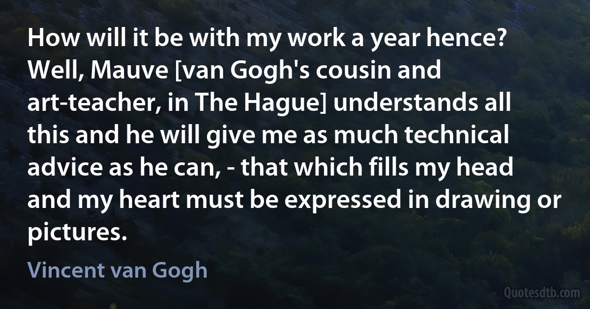 How will it be with my work a year hence? Well, Mauve [van Gogh's cousin and art-teacher, in The Hague] understands all this and he will give me as much technical advice as he can, - that which fills my head and my heart must be expressed in drawing or pictures. (Vincent van Gogh)