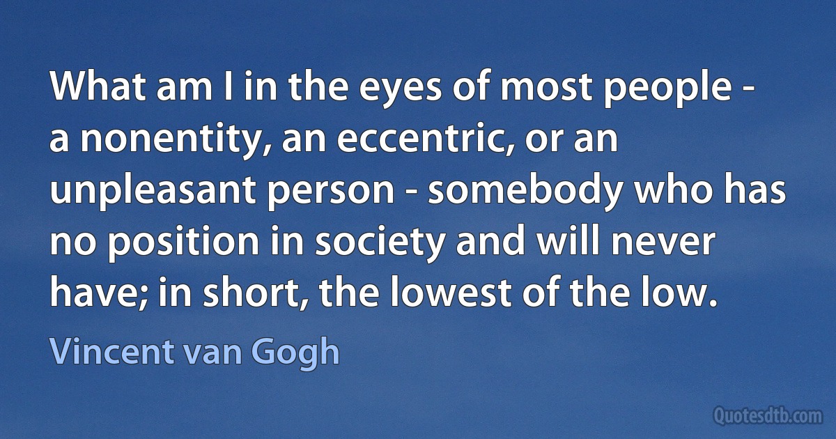 What am I in the eyes of most people - a nonentity, an eccentric, or an unpleasant person - somebody who has no position in society and will never have; in short, the lowest of the low. (Vincent van Gogh)