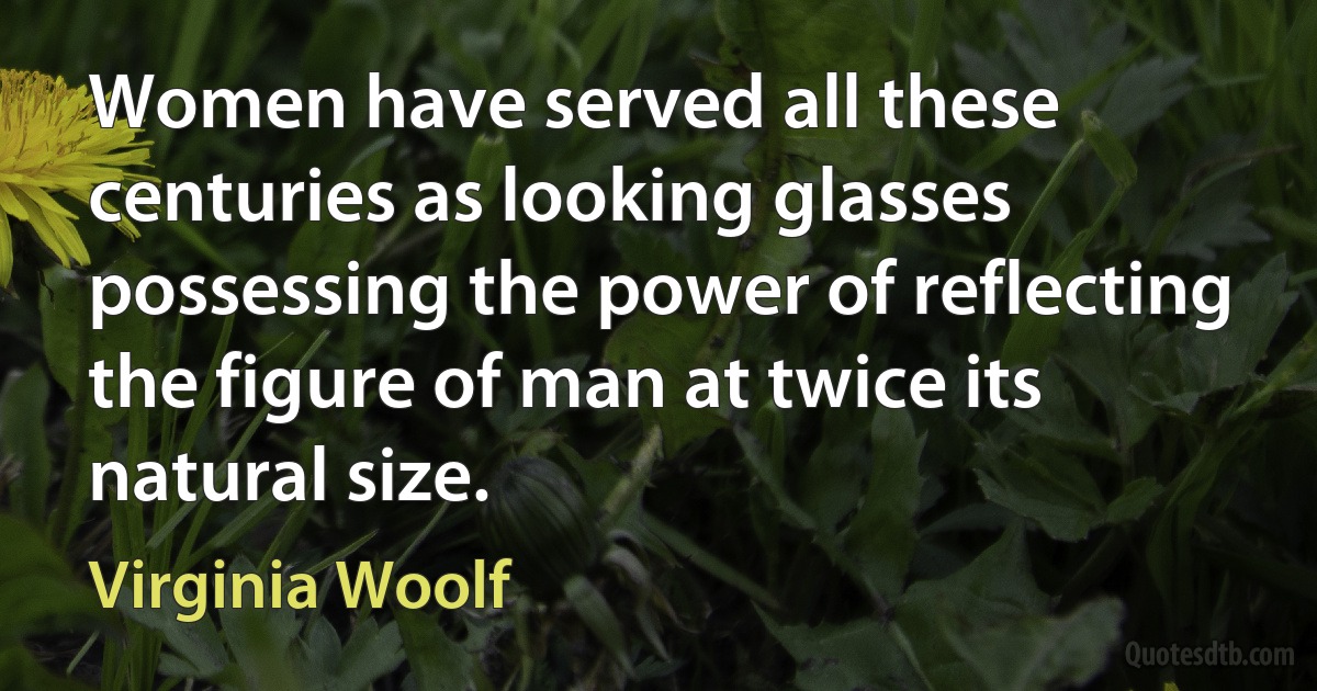 Women have served all these centuries as looking glasses possessing the power of reflecting the figure of man at twice its natural size. (Virginia Woolf)