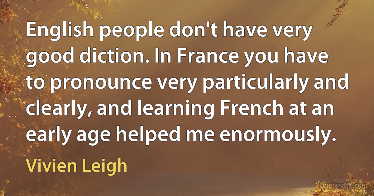 English people don't have very good diction. In France you have to pronounce very particularly and clearly, and learning French at an early age helped me enormously. (Vivien Leigh)