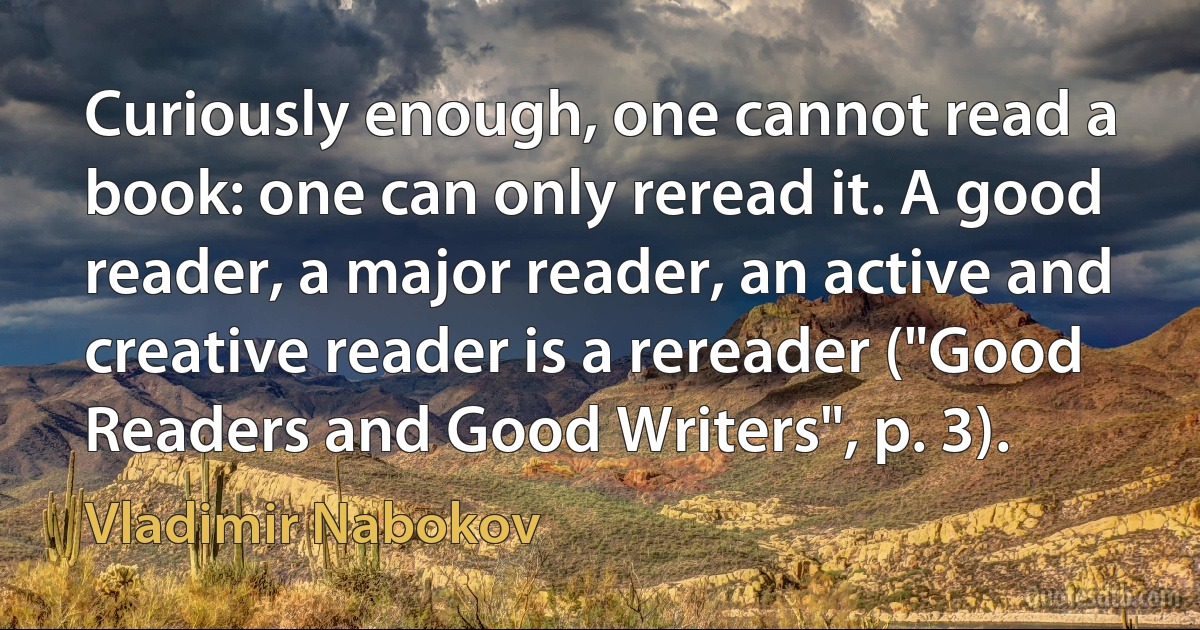 Curiously enough, one cannot read a book: one can only reread it. A good reader, a major reader, an active and creative reader is a rereader ("Good Readers and Good Writers", p. 3). (Vladimir Nabokov)