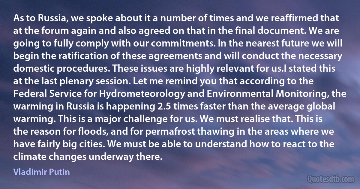 As to Russia, we spoke about it a number of times and we reaffirmed that at the forum again and also agreed on that in the final document. We are going to fully comply with our commitments. In the nearest future we will begin the ratification of these agreements and will conduct the necessary domestic procedures. These issues are highly relevant for us.I stated this at the last plenary session. Let me remind you that according to the Federal Service for Hydrometeorology and Environmental Monitoring, the warming in Russia is happening 2.5 times faster than the average global warming. This is a major challenge for us. We must realise that. This is the reason for floods, and for permafrost thawing in the areas where we have fairly big cities. We must be able to understand how to react to the climate changes underway there. (Vladimir Putin)