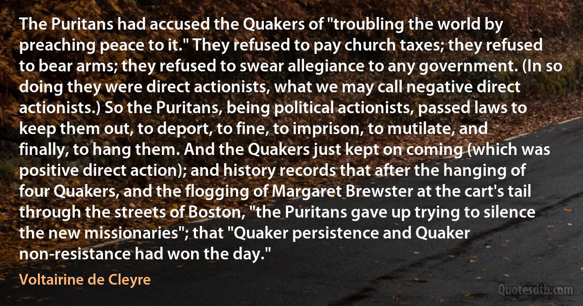 The Puritans had accused the Quakers of "troubling the world by preaching peace to it." They refused to pay church taxes; they refused to bear arms; they refused to swear allegiance to any government. (In so doing they were direct actionists, what we may call negative direct actionists.) So the Puritans, being political actionists, passed laws to keep them out, to deport, to fine, to imprison, to mutilate, and finally, to hang them. And the Quakers just kept on coming (which was positive direct action); and history records that after the hanging of four Quakers, and the flogging of Margaret Brewster at the cart's tail through the streets of Boston, "the Puritans gave up trying to silence the new missionaries"; that "Quaker persistence and Quaker non-resistance had won the day." (Voltairine de Cleyre)