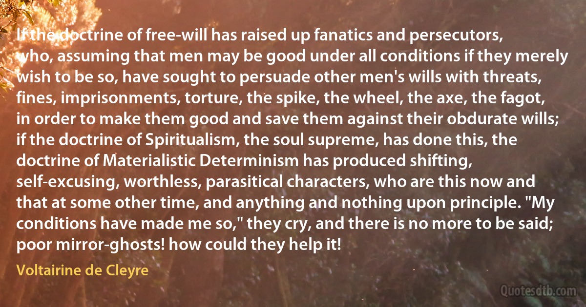 If the doctrine of free-will has raised up fanatics and persecutors, who, assuming that men may be good under all conditions if they merely wish to be so, have sought to persuade other men's wills with threats, fines, imprisonments, torture, the spike, the wheel, the axe, the fagot, in order to make them good and save them against their obdurate wills; if the doctrine of Spiritualism, the soul supreme, has done this, the doctrine of Materialistic Determinism has produced shifting, self-excusing, worthless, parasitical characters, who are this now and that at some other time, and anything and nothing upon principle. "My conditions have made me so," they cry, and there is no more to be said; poor mirror-ghosts! how could they help it! (Voltairine de Cleyre)