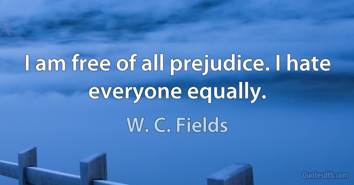 I am free of all prejudice. I hate everyone equally. (W. C. Fields)