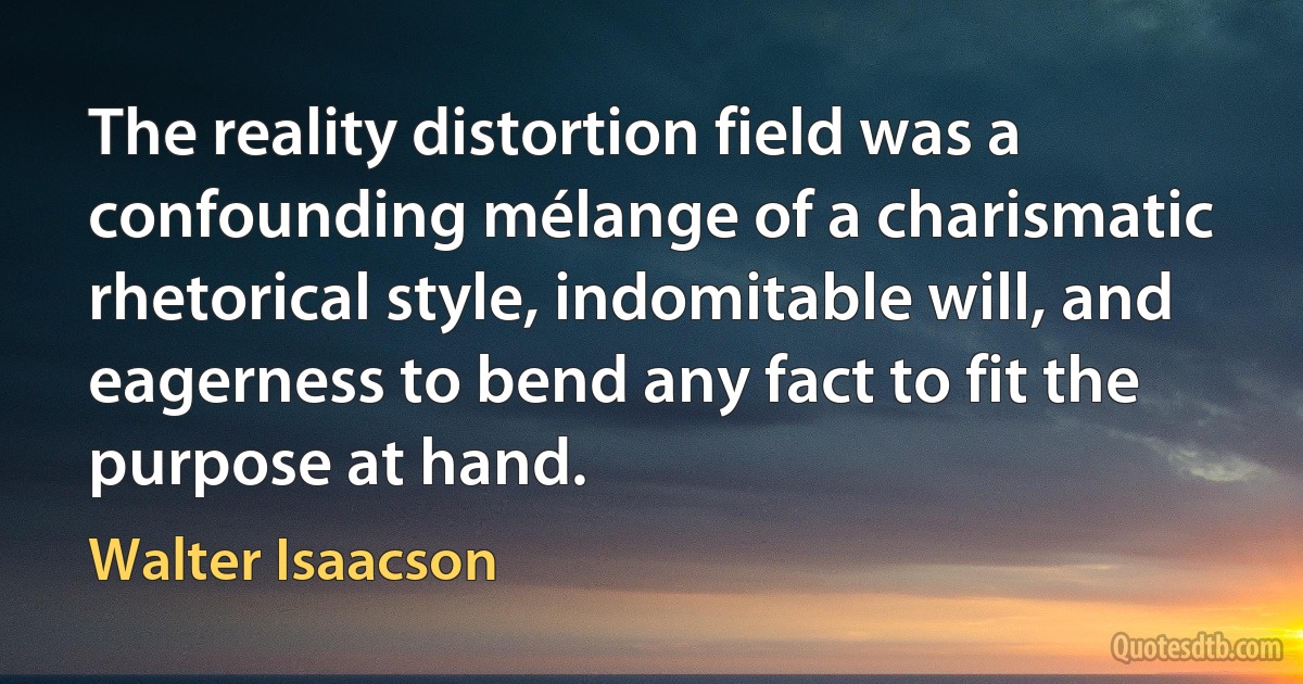 The reality distortion field was a confounding mélange of a charismatic rhetorical style, indomitable will, and eagerness to bend any fact to fit the purpose at hand. (Walter Isaacson)