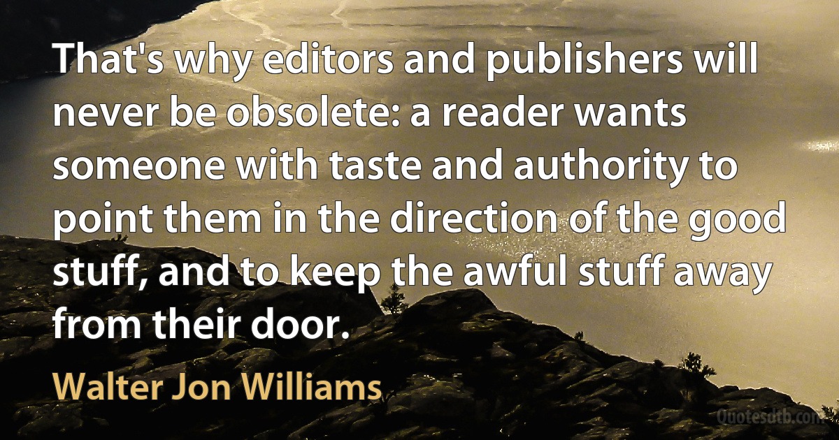 That's why editors and publishers will never be obsolete: a reader wants someone with taste and authority to point them in the direction of the good stuff, and to keep the awful stuff away from their door. (Walter Jon Williams)