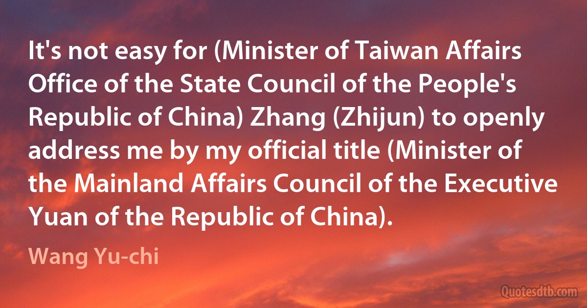 It's not easy for (Minister of Taiwan Affairs Office of the State Council of the People's Republic of China) Zhang (Zhijun) to openly address me by my official title (Minister of the Mainland Affairs Council of the Executive Yuan of the Republic of China). (Wang Yu-chi)