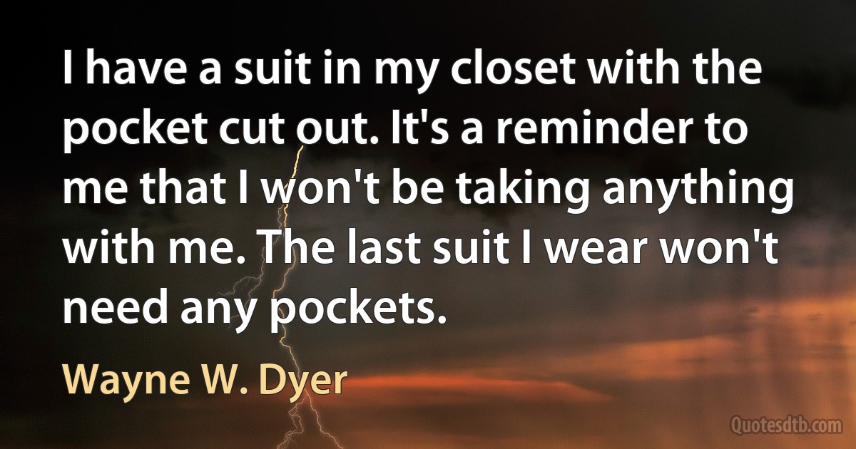 I have a suit in my closet with the pocket cut out. It's a reminder to me that I won't be taking anything with me. The last suit I wear won't need any pockets. (Wayne W. Dyer)