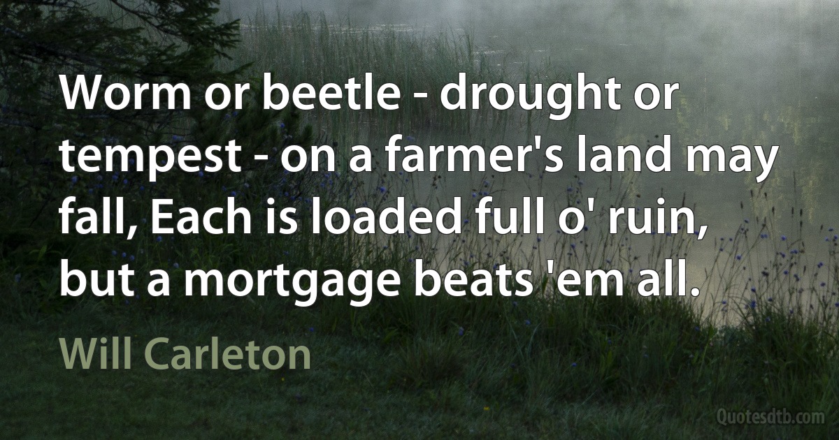 Worm or beetle - drought or tempest - on a farmer's land may fall, Each is loaded full o' ruin, but a mortgage beats 'em all. (Will Carleton)