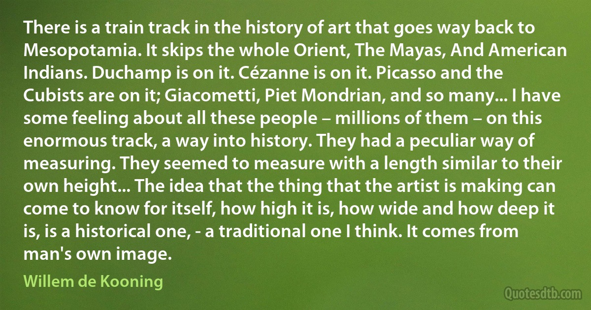 There is a train track in the history of art that goes way back to Mesopotamia. It skips the whole Orient, The Mayas, And American Indians. Duchamp is on it. Cézanne is on it. Picasso and the Cubists are on it; Giacometti, Piet Mondrian, and so many... I have some feeling about all these people – millions of them – on this enormous track, a way into history. They had a peculiar way of measuring. They seemed to measure with a length similar to their own height... The idea that the thing that the artist is making can come to know for itself, how high it is, how wide and how deep it is, is a historical one, - a traditional one I think. It comes from man's own image. (Willem de Kooning)