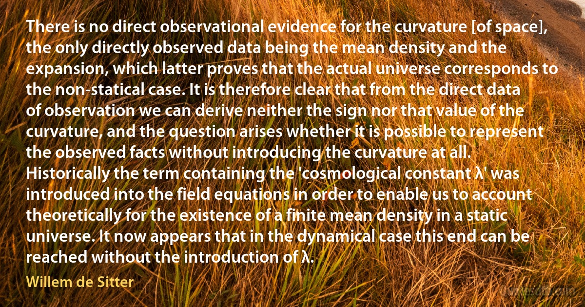 There is no direct observational evidence for the curvature [of space], the only directly observed data being the mean density and the expansion, which latter proves that the actual universe corresponds to the non-statical case. It is therefore clear that from the direct data of observation we can derive neither the sign nor that value of the curvature, and the question arises whether it is possible to represent the observed facts without introducing the curvature at all. Historically the term containing the 'cosmological constant λ' was introduced into the field equations in order to enable us to account theoretically for the existence of a finite mean density in a static universe. It now appears that in the dynamical case this end can be reached without the introduction of λ. (Willem de Sitter)