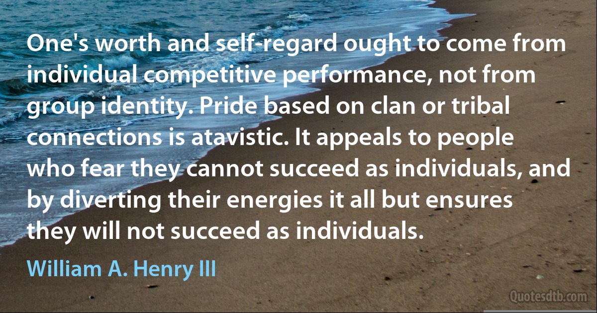 One's worth and self-regard ought to come from individual competitive performance, not from group identity. Pride based on clan or tribal connections is atavistic. It appeals to people who fear they cannot succeed as individuals, and by diverting their energies it all but ensures they will not succeed as individuals. (William A. Henry III)