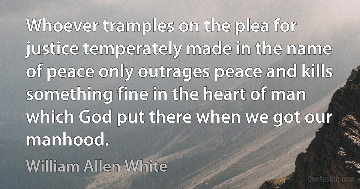 Whoever tramples on the plea for justice temperately made in the name of peace only outrages peace and kills something fine in the heart of man which God put there when we got our manhood. (William Allen White)