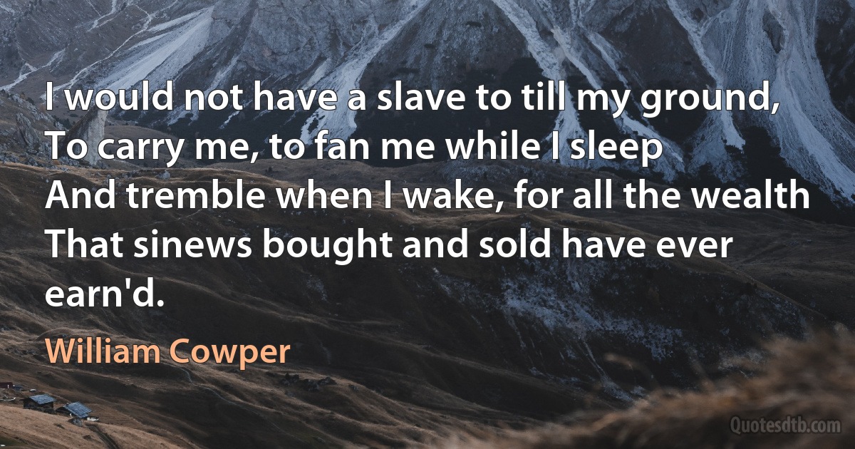 I would not have a slave to till my ground,
To carry me, to fan me while I sleep
And tremble when I wake, for all the wealth
That sinews bought and sold have ever earn'd. (William Cowper)