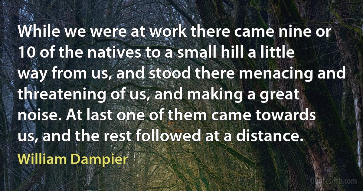 While we were at work there came nine or 10 of the natives to a small hill a little way from us, and stood there menacing and threatening of us, and making a great noise. At last one of them came towards us, and the rest followed at a distance. (William Dampier)