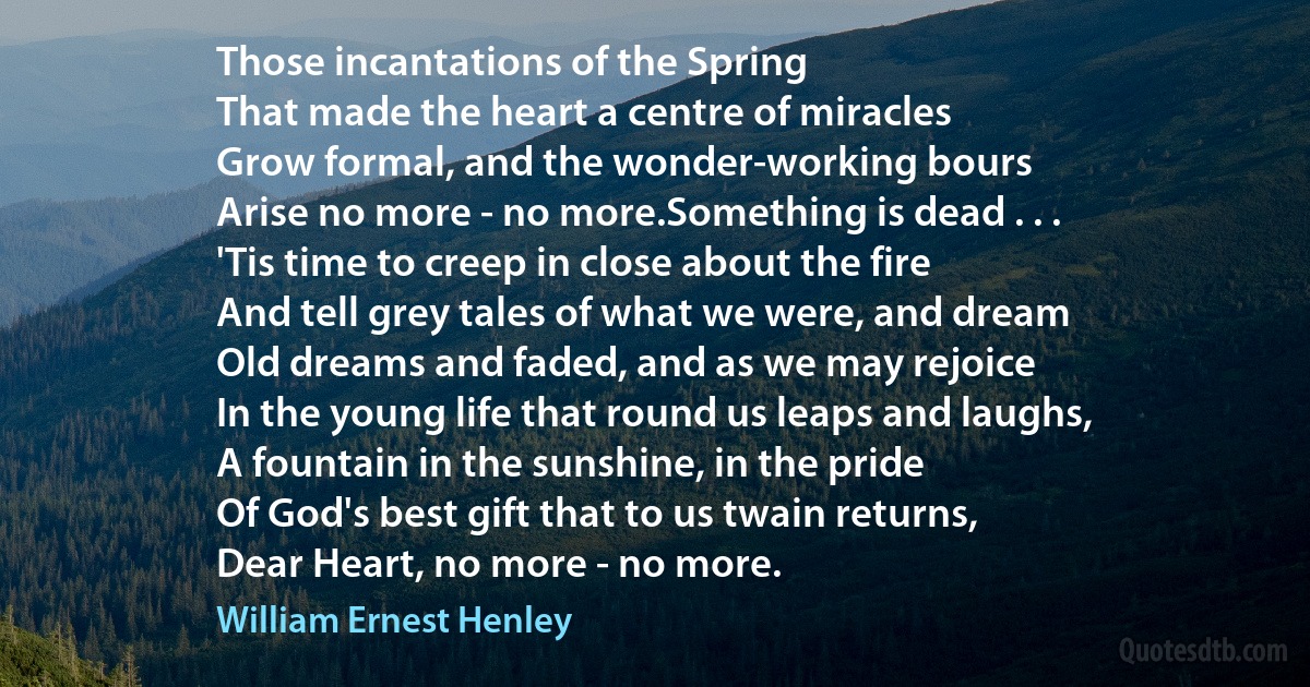 Those incantations of the Spring
That made the heart a centre of miracles
Grow formal, and the wonder-working bours
Arise no more - no more.Something is dead . . .
'Tis time to creep in close about the fire
And tell grey tales of what we were, and dream
Old dreams and faded, and as we may rejoice
In the young life that round us leaps and laughs,
A fountain in the sunshine, in the pride
Of God's best gift that to us twain returns,
Dear Heart, no more - no more. (William Ernest Henley)