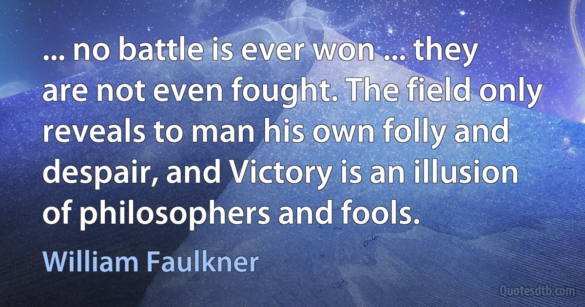 ... no battle is ever won ... they are not even fought. The field only reveals to man his own folly and despair, and Victory is an illusion of philosophers and fools. (William Faulkner)