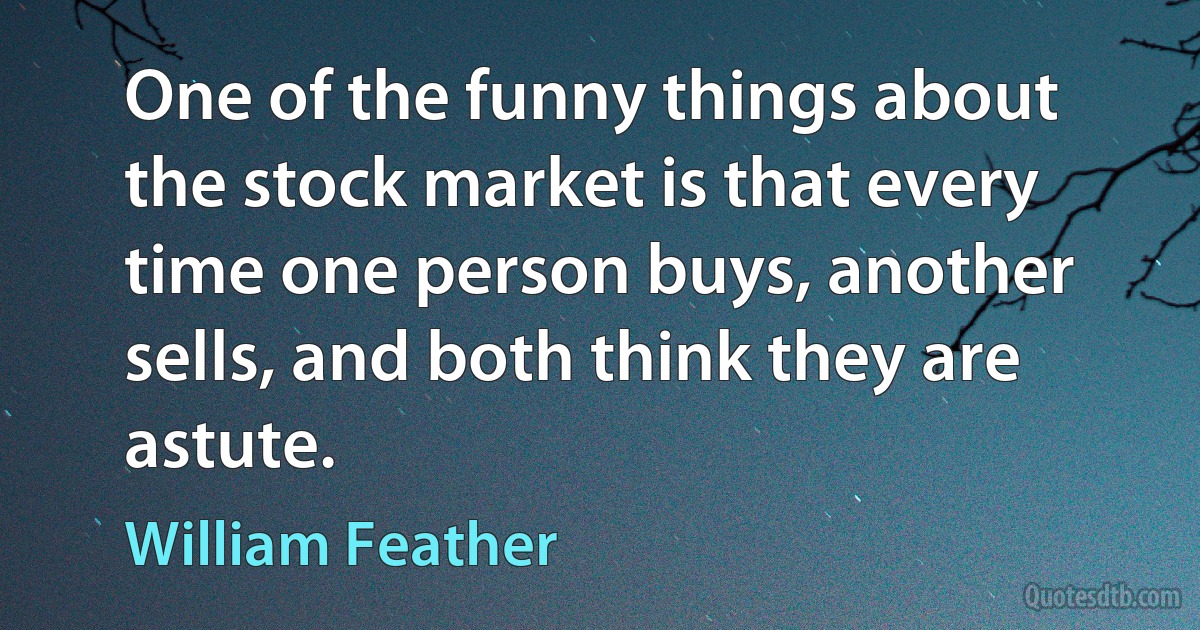 One of the funny things about the stock market is that every time one person buys, another sells, and both think they are astute. (William Feather)