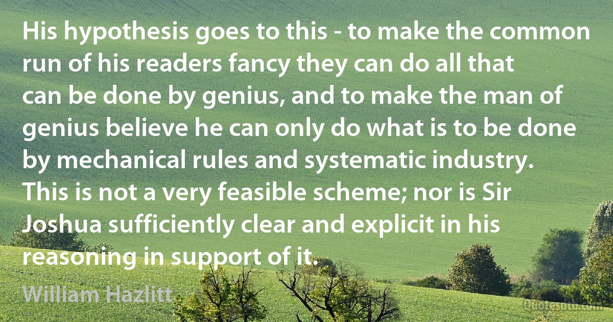 His hypothesis goes to this - to make the common run of his readers fancy they can do all that can be done by genius, and to make the man of genius believe he can only do what is to be done by mechanical rules and systematic industry. This is not a very feasible scheme; nor is Sir Joshua sufficiently clear and explicit in his reasoning in support of it. (William Hazlitt)