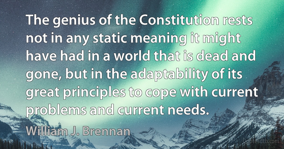 The genius of the Constitution rests not in any static meaning it might have had in a world that is dead and gone, but in the adaptability of its great principles to cope with current problems and current needs. (William J. Brennan)