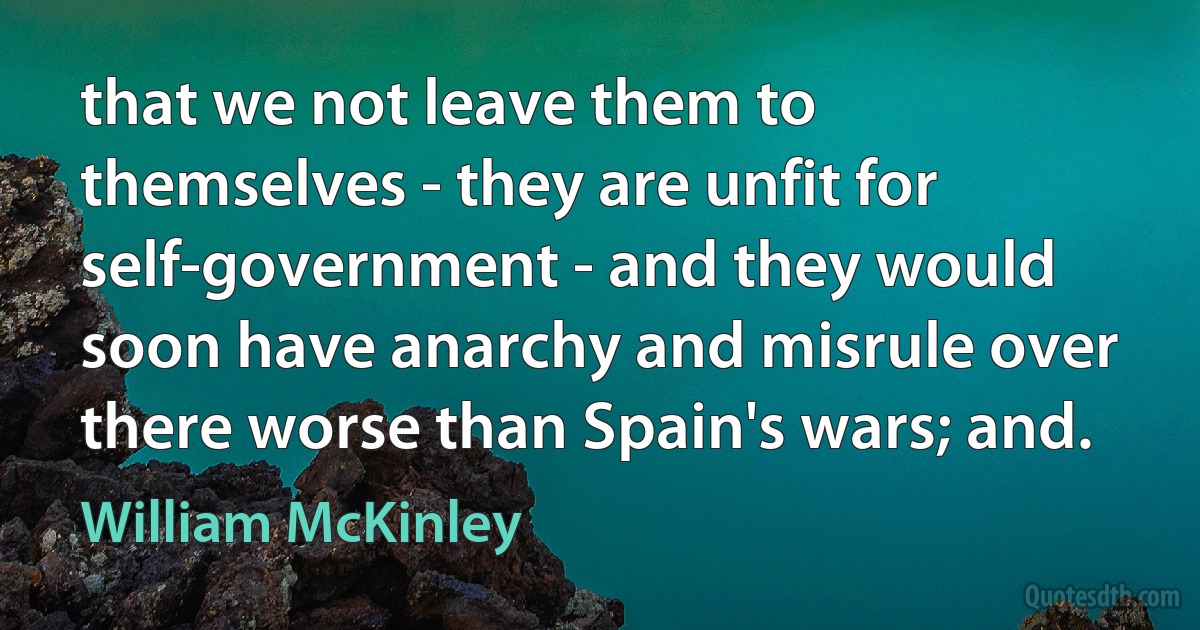 that we not leave them to themselves - they are unfit for self-government - and they would soon have anarchy and misrule over there worse than Spain's wars; and. (William McKinley)