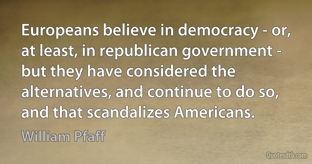 Europeans believe in democracy - or, at least, in republican government - but they have considered the alternatives, and continue to do so, and that scandalizes Americans. (William Pfaff)