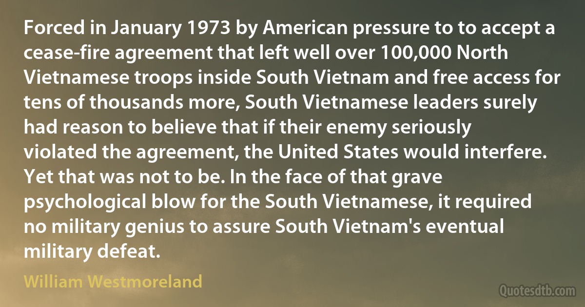 Forced in January 1973 by American pressure to to accept a cease-fire agreement that left well over 100,000 North Vietnamese troops inside South Vietnam and free access for tens of thousands more, South Vietnamese leaders surely had reason to believe that if their enemy seriously violated the agreement, the United States would interfere. Yet that was not to be. In the face of that grave psychological blow for the South Vietnamese, it required no military genius to assure South Vietnam's eventual military defeat. (William Westmoreland)