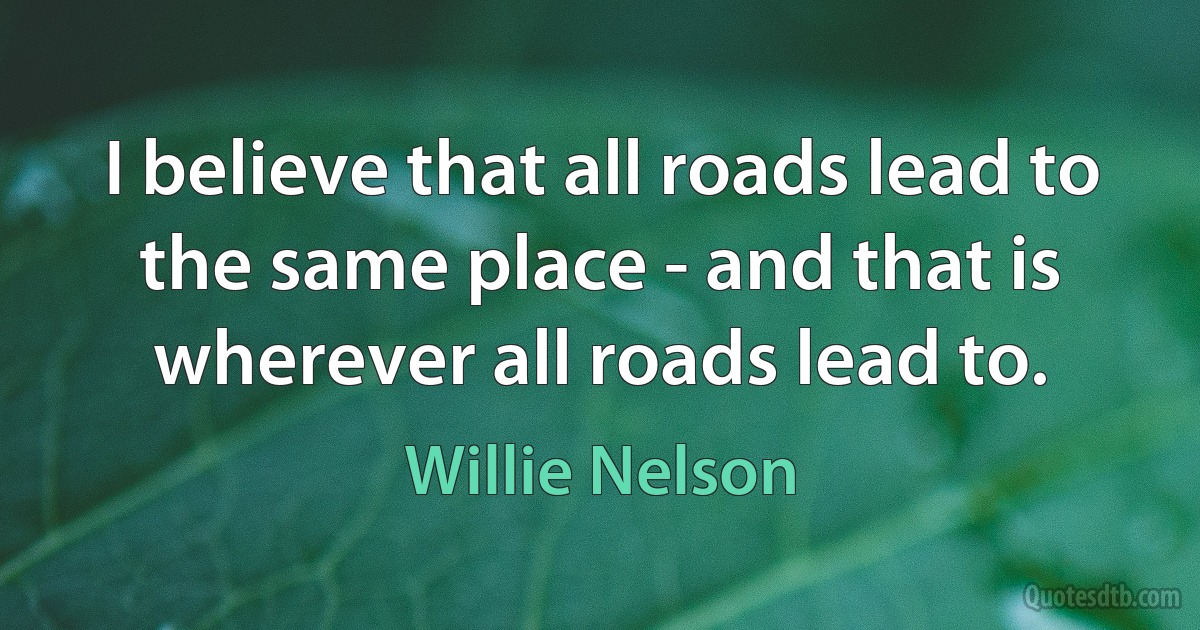 I believe that all roads lead to the same place - and that is wherever all roads lead to. (Willie Nelson)